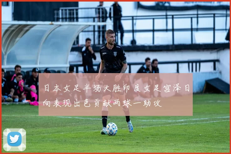 日本女足半场大胜印度女足宫泽日向表现出色贡献两球一助攻