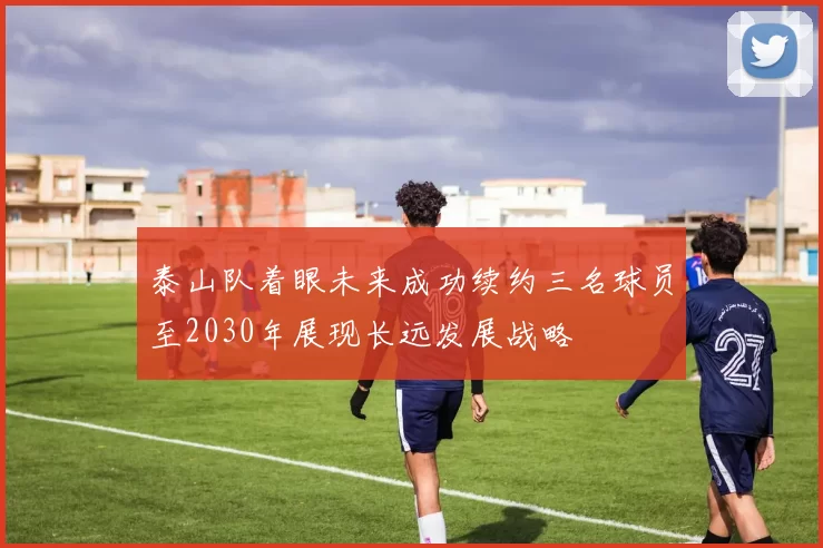 泰山队着眼未来成功续约三名球员至2030年展现长远发展战略