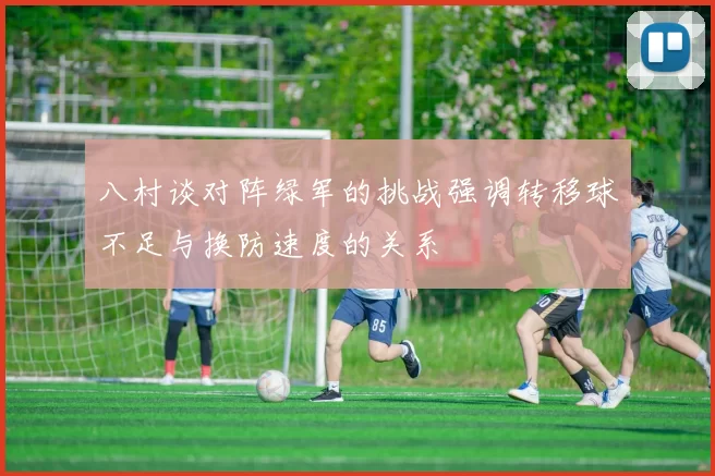 八村谈对阵绿军的挑战强调转移球不足与换防速度的关系