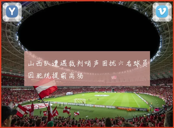 山西队遭遇裁判哨声困扰六名球员因犯规提前离场
