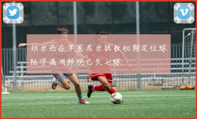 切尔西在罗塞尼尔执教初期定位球防守漏洞频现已失七球