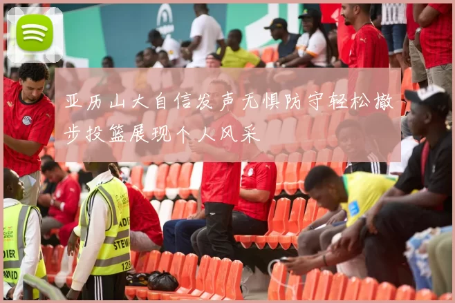 亚历山大自信发声无惧防守轻松撤步投篮展现个人风采