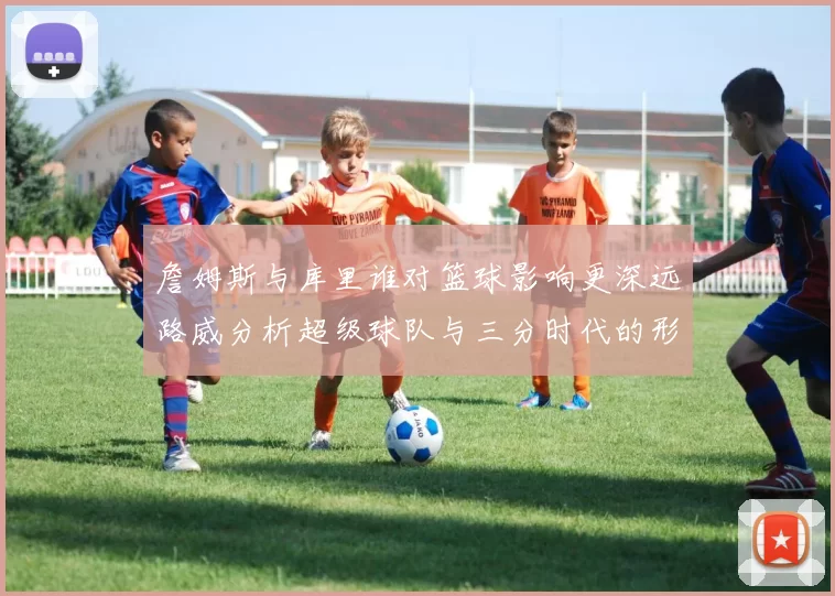 詹姆斯与库里谁对篮球影响更深远路威分析超级球队与三分时代的形成