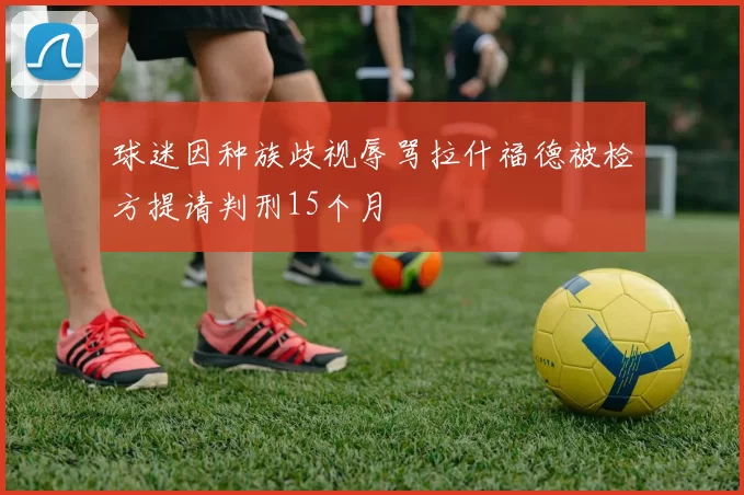 球迷因种族歧视辱骂拉什福德被检方提请判刑15个月