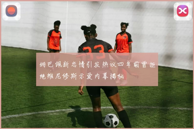 姆巴佩新恋情引发热议四年前曾拒绝维尼修斯示爱内幕揭秘