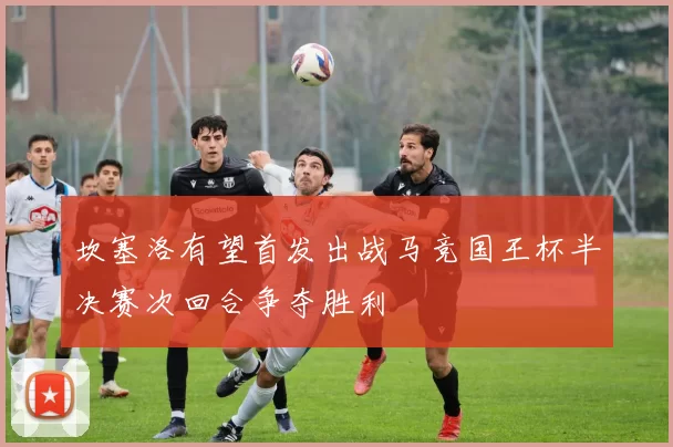 坎塞洛有望首发出战马竞国王杯半决赛次回合争夺胜利