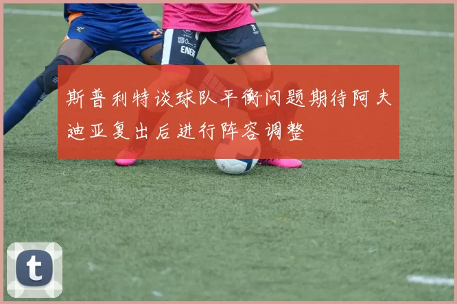 斯普利特谈球队平衡问题期待阿夫迪亚复出后进行阵容调整