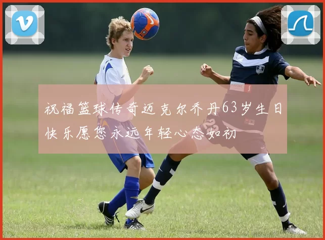 祝福篮球传奇迈克尔乔丹63岁生日快乐愿您永远年轻心态如初