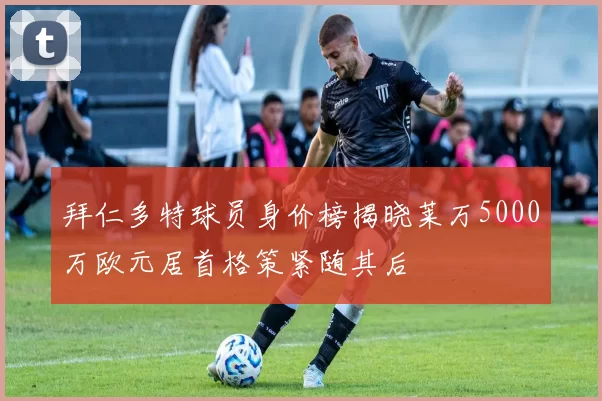 拜仁多特球员身价榜揭晓莱万5000万欧元居首格策紧随其后