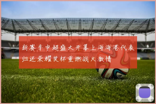 新赛季中超盛大开幕上海海港代表归还荣耀奖杯重燃战火激情