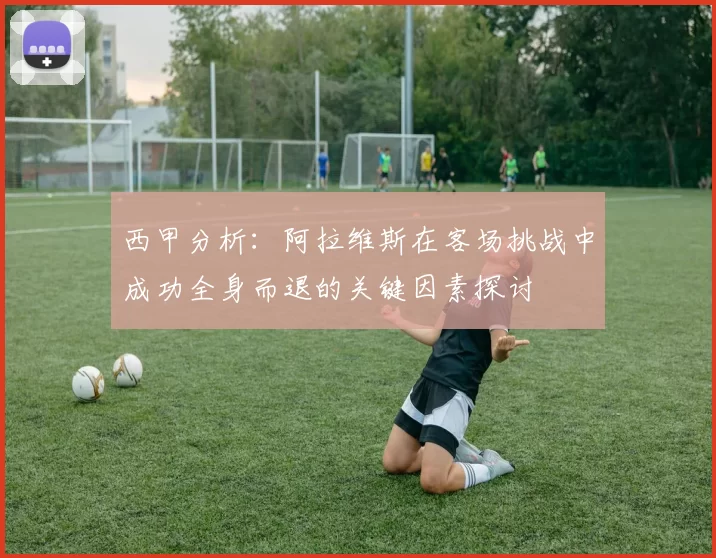 西甲分析：阿拉维斯在客场挑战中成功全身而退的关键因素探讨
