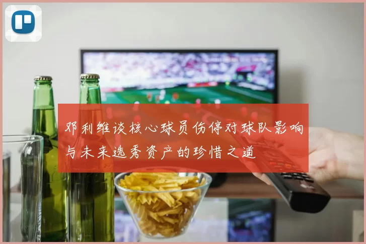 邓利维谈核心球员伤停对球队影响与未来选秀资产的珍惜之道