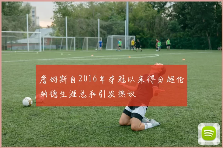 詹姆斯自2016年夺冠以来得分超伦纳德生涯总和引发热议