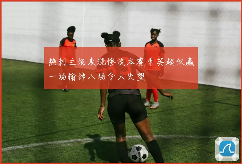 热刺主场表现惨淡本赛季英超仅赢一场输掉八场令人失望