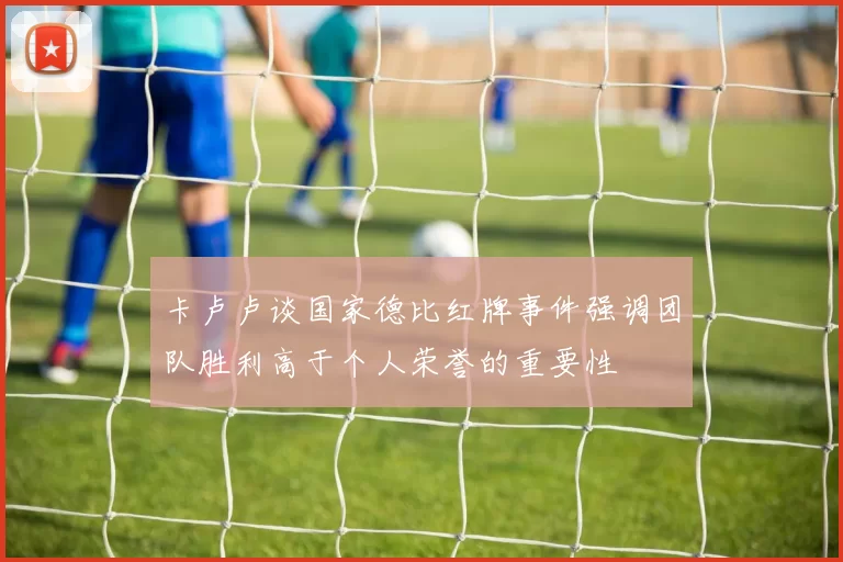 卡卢卢谈国家德比红牌事件强调团队胜利高于个人荣誉的重要性