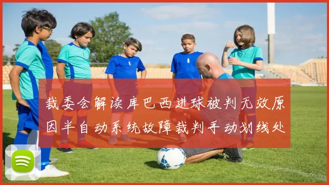 裁委会解读库巴西进球被判无效原因半自动系统故障裁判手动划线处理