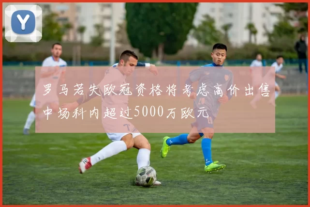 罗马若失欧冠资格将考虑高价出售中场科内超过5000万欧元